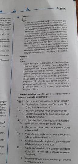 A
smakta, insan-
kültürel ürün-
ini de değiştir-
Jeğişime ayak
de kalmasın-
kileri hesaba
a göre, aşa-
ndürücü iler.
düşünceleri
at ve kültüre
ylıklar sun-
ikkate alın-
unları geniş
gelişimi
lişkileri
ünyası
sergisi
Imesi-
lanan
maz?
ar ve
izim-
aniti-
rası
nda
36.
Gazeteci:
(1)---
Yazar:
TÜRKÇE
-Yazma serüvenimin çok ilginç bir hikayesi yok. Çok
erken de başlamadim aslına bakarsanız. Hatta pe
çok yazarla kıyaslandığında oldukça geç başladığımı
da söyleyebilirim. İnsanın, gençliğinde birtakım yazma
deneyimleri kuşkusuz okul sürecinde olur. Bunları
yazma serüveninin başlangıcı olarak kabul edersek
ilkokuldan bu yana birtakım vesilelerle yazdım ama
gerçekten yazmak dediğim şeyin benim dünyamda
karşılık bulması üniversite hayatimdadır. O yıllarda,
geçmişte yazdığım şeyleri daha disipline ederek,
metin üzerine çalışarak, birtakım kurgular yaparak
yeniden yazmaya başladım. Dolayısıyla benim içim
bu manada yazmak denen eylem aslında üniversitede
radyoya başladığım zamanla başlıyor, diyebilirim.
Gazeteci:
(11) ----
Yazar:
- Hayır. Bana göre bu doğru değil. Çünkü birine kitap
önermek dünyanın en zor işi. Benim dünyamda.
kocaman yer tutan bir eser, başkası için tek kelime
bir
bile ifade etmeyebilir. Bu nedenle bunun kişisel
serüven olduğunu düşünüyorum. Bu serüvende oku-
maya başladığınız bir eserin izinden gitmelisiniz.
O, sizi başka bir eserle tanıştırır ve onu okumaya
başlarsınız. Bu takip, bir süre devam ettiğinde bir
okuma ve edebiyat evreni oluşur, bir dil, bir üslup
peşine düşersiniz. Bu da size okumanız gereken
kitapları buldurur.
Bu diyalogda boş bırakılan yerlere aşağıdakilerden
hangisi sırasıyla getirilmelidir?
1. Yazma serüveniniz nasıl ve ne zaman başladı?
II. Okurlara kitap önermenin doğru bir şey oldu-
ğunu düşünüyor musunuz?
BI. Yazmaya başlarken neleri amaçlamıştınız?
II. Okurlar için yayımlanan kitap listeleriyle ilgili
ne düşünüyorsunuz?
1. Üniversite yıllarınızda yaşadıklarınızın yazarlı-
ğa başlamanızda ne gibi etkileri oldu?
II. Okuyucuların kitap seçiminde nelere dikkat
ediyorsunuz?
D) I. Yazarlığa geç başlamanız, yazma becerinizi
kötü bir şekilde etkiledi mi?
II. Kitap listelerindeki kitapların doğru ve nitelikli
olduğuna inanıyor musunuz?
Yazma serüveninizin başarıya ulaşmasında ha-
yatınızdaki her anın katkısı olduğunu söyleye-
bilir misiniz?
II. Kitap önerilerinde kişisel tercihler göz önünde
bulunduruluyor mu?
E) I.