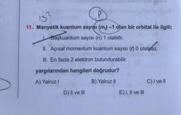 2
IS?
11. Manyetik kuantum sayısı (m) -1 olan bir orbital ile ilgili;
Başkuantum sayısı (n) 1 olabilir.
II. Açısal momentum kuantum sayısı (0) 0 olamaz.
III. En fazla 2 elektron bulundurabilir.
yargılarından hangileri doğrudur?
A) Yalnız I
B) Yalnız II
D) II ve III
E) I, II ve III
C) I ve II