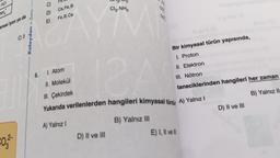 HCI
WHA
anesi iyon ya da
€0,3²-
Kolaydan > Zora
C) 3
6.
C)
D)
E)
Ca, Fe, B
Fe, B, Ca
A) Yalnız I
Cl₂, NH3
D) II ve III
1. Atom
II. Molekül
III. Çekirdek
Yukarıda verilenlerden hangileri kimyasal türdü A) Yalnız I
88
B) Yalnız III
Bir kimyasal türün yapısında,
I. Proton
II. Elektron
III. Nötron
taneciklerinden hangileri her zaman
B) Yalnız II
E) I, II ve ll
D) II ve III