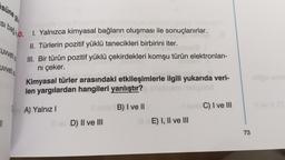 süne go
si bağ. 1. Yalnızca kimyasal bağların oluşması ile sonuçlanırlar.
II. Türlerin pozitif yüklü tanecikleri birbirini iter.
III. Bir türün pozitif yüklü çekirdekleri komşu türün elektronları-
nı çeker.
Cuvvetia
uvvetia
||
Kimyasal türler arasındaki etkileşimlerle ilgili yukarıda veri-
len yargılardan hangileri yanlıştır?
A) Yalnız I
Il sante B) I ve II
Il ev D) II ve III
sinis C) I ve III
E) I, II ve III
73