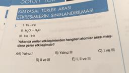 1
Sorun
KİMYASAL TÜRLER ARASI
ETKİLEŞİMLERİN SINIFLANDIRILMASI
1. I. Fe - Fe
II. H₂O - H₂O
III. He-He
Yukarıda verilen etkileşimlerden hangileri atomlar arası mey-
dana gelen etkileşimdir?
AA) Yalnız I
D) II ve III
B) Yalnız III
E) I, II ve III
C) I ve III