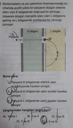 Sürtünmelerin ve yer çekiminin önemsenmediği bir
ortamda pozitif yüklü bir parçacık düzgün elektrik
alanı olan K bölgesinde doğrusal bir yörünge
izleyerek düzgün manyetik alanı olan L bölgesine
gelmiş ve L bölgesinde çembersel bir yörünge
çizmiştir.
Parçacık
Buna göre;
K bölgesi
Parçacık K bölgesinde elektrik alan
doğrultusunda hareket etmiştir.
L bölgesi
II. Parçacık K bölgesinde sabit süratle hareket
garçacı
etmiştir.
yargılarından hangileri doğrudur?
A) Yalnız I
B) I ve II
11. Per
I. Parçacık L bölgesinde sabit süratle hareket
etmiştir.
D) II ve III
16y
C) Ive III
E), Il ve III