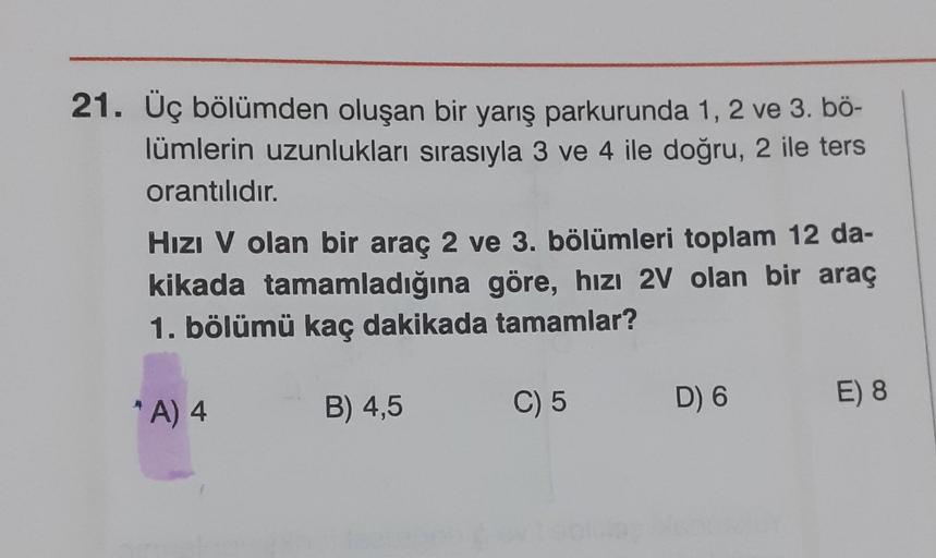 21. Üç bölümden oluşan bir yarış parkurunda 1, 2 ve 3. bö-
lümlerin uzunlukları sırasıyla 3 ve 4 ile doğru, 2 ile ters
orantılıdır.
Hızı V olan bir araç 2 ve 3. bölümleri toplam 12 da-
kikada tamamladığına göre, hızı 2V olan bir araç
1. bölümü kaç dakikada