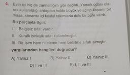 4. Evin içi hiç de zannettiğim gibi değildi. Yemek odası ola-
rak kullanıldığı anlaşılan holde büyük ve açılıp kapanır bir
masa, kenarda içi kristal takımlarla dolu bir büfe vardı.
Bu parçayla ilgili,
I. Belgisiz sifat vardır.
II. Kurallı birleşik sifat kullanılmıştır.
III. Bir isim hem niteleme hem belirtme sıfatı almıştır.
yargılarından hangileri doğrudur?
A) Yalnız I
D) I ve III
B) Yalnız II
C) Yalnız III
E) I, II ve III