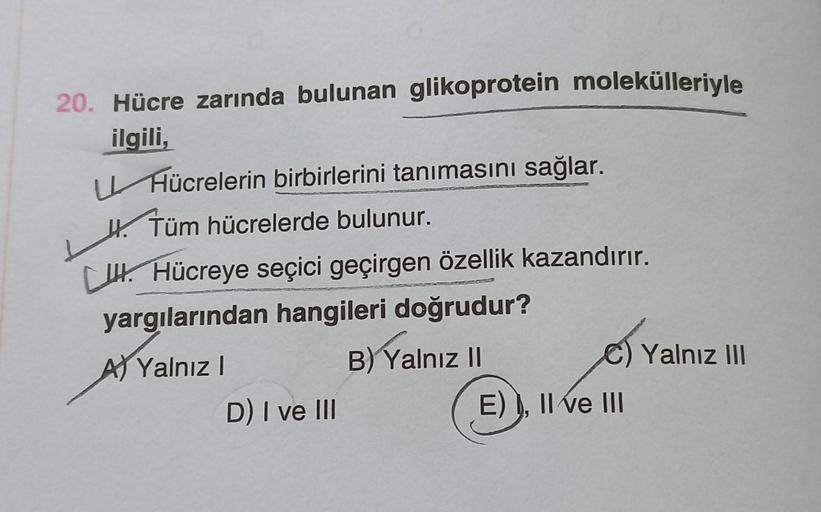 20. Hücre zarında bulunan glikoprotein molekülleriyle
ilgili,
Hücrelerin birbirlerini tanımasını sağlar.
H.
Tüm hücrelerde bulunur.
CH Hücreye seçici geçirgen özellik kazandırır.
yargılarından hangileri doğrudur?
A) Yalnız I
B) Yalnız II
D) I ve III
E) I, 