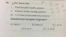 40.
Cu* iyonu için
29
I. Paramanyetik özellik gösterir.
II. Küresel simetri özelliği gösterir.Trias
III. = 0 olan 6 tane elektronu bulunur.
ifadelerinden hangileri doğrudur?
B) Yalnız II
A) Yalnız I
D) II ve III
15
25 2P
35BY 38
Domot
3d
C) I ve III
E) I, II ve III
ud