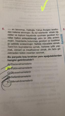 6.
---- en tanınmışı, Haliloğlu Yahya Burgazi tarafın-
dan kaleme alınmıştır. Bu tür eserlerde ahlaki öğ-
retiler ve toplum hayatında uyulması gereken ku-
rallar halkın anlayabileceği yalın bir dille anlatıl-
mıştır. İnsanlarda bulunması gereken iyi özellikler
şu şekilde sıralanmıştır: Nefisle mücadele etmek,
Tanrı'nın buyruklarına uymak, herkese iyilik yap-
mak, cömert ve misafirperver olmak, din farkı gö-
zetmeden bütün insanları sevmek.
karekök
bele Bu parçada boş bırakılan yere aşağıdakilerden
hangisi getirilmelidir?
A Gazavatnamelerin
BY Fütüvvetnamelerin
CYSiyasetnamelerin
Sefaretnamelerin
E) Menakibnamelerin
8.