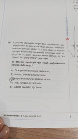 10. 8. yüzyılda İslamiyet'le tanışan Türk topluluklarında, İsla-
miyet'in etkisi bir süre sonra ortaya çıkmıştır. İslamiyet'in
edebiyata yansıyan etkileri 11. yüzyıla kadar yavaş yavaş
artmıştır. Divan edebiyatı geleneği oluşuncaya kadar, 11.
yüzyıl ile 13. yüzyıl arasında verilen eserlerle bir "ara
dönem", bir "geçiş dönemi" yaşanmıştır.
Bu dönemin eserleriyle ilgili olarak aşağıdakilerden
hangisi söylenemez?
A) Dilde yabancı sözcüklere rastlanmaz.
B) Anadolu dışında tamamlanmıştır.
Arap-Fars kültürünün etkilerini yansıtır.
D) Doğu Türkçesi ile yazılmıştır.
E) Didaktik özellikleri ağır basar.
YKS Deneme Sınavı - 7 / Alan Yeterlilik Testi
FEN BİLİMLERİ YAYINLARI
3
C) Ziy
D) Ce
E) AI
12 M
Y
Ş
C