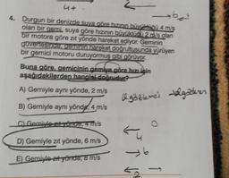 4+-
362²
4. Durgun bir denizde suya göre hızının büyüklüğü 4 m/s
olan bir gemi, suya göre hızının büyüklüğü 2 m/s olan
bir motora göre zit yönde hareket ediyor. Geminin
güvertesinde, geminin hareket doğrultusunda yürüyen
bir gemici motoru duruyormuş gibi görüyor.
Buna göre, gemicinin gemiye göre hızı için
aşağıdakilerden hangisi doğrudur?
A) Gerniyle aynı yönde, 2 m/s
B) Gemiyle aynı yönde, 4 m/s
C) Gemiyle zit yönde, 4 m/s
D) Gerniyle zıt yönde, 6 m/s
E) Gemiyle zıt yönde, 8 m/s
Ogözlenci Valgötteren
→6