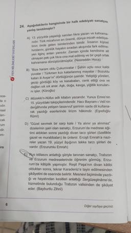 nce-
ta o
sıdır.
nsel
ları-
cak
um
edir.
m-
Sre
6
FEN BİLİMLERİ YAYINLARI
24. Aşağıdakilerin hangisinde bir halk edebiyatı sanatçısı
yanlış tanıtılmıştır?
A) 13. yüzyılda yaşadığı sanılan fıkra yazarı ve kahrama-
nıdır. Türk mizahının en önemli, dünya mizah edebiya-
tının önde gelen isimlerinden biridir. İnsanın kişisel
hırslarını, günlük hayatın sıradan akışında fark edilme-
yen ilginç anları yansıtır. Zaman içinde kendisine ait
olmayan pek çok fıkra ona mal edilmiş ve bir çeşit ortak
kahramana dönüştürülmüştür. (Nasreddin Hoca)
B) "Bize haram oldu Çukurovalar / Şahin uçtu issiz kaldı
yuvalar / Türkmen kızı katarlanmış mayalar / Bozuldu
katari ili Avşar'ın" dörtlüğünün şairidir. Yetiştiği yöreleri,
gezip gördüğü köy ve kasabaları, cenk ettiği ova ve
dağları sık sık anar. Aşk, doğa, kavga, yiğitlik konuları-
ni işler. (Köroğlu)
C) Müzekki'n-Nüfus adlı kitabın yazarıdır. Yunus Emre'nin
15. yüzyıldaki takipçilerindendir. Hacı Bayram-ı Veli'nin
dergâhında yetişen tasavvuf şairinin sade dil kullana-
rak yazdığı eserlerinde lirizm hâkimdir. (Eşrefoğlu
Rûmî)
D) "Güzel sevmek bir sarp kale / Ya alınır ya alınmaz"
dizelerinin şairi olan sanatçı, Erzurum'da medrese eği-
timi aldıktan sonra yazdığı divan tarzı şiirleri (özellikle
gazel ve murabbaları) ile ünlenir. Ercişli Emrah'a nazi-
reler yazan 19. yüzyıl âşığının tekke tarzı şiirleri de
vardır. (Erzurumlu Emrah)
E) Rus istilasını anlattığı şiiriyle tanınan sanatçı, Trabzon
ve Erzurum medreselerinde öğrenim görmüş; Erzu-
rum'da kâtiplik yapmıştır. Reşit Paşa'nın divan kâtibi
olduktan sonra, tekrar Karadeniz'e tayin edilmesinden
şikâyetini de eserinde belirtir. Mesnevi biçiminde yazdı-
ğı ve hayatından kesitleri anlattığı Sergüzeştnâme'de,
hizmetinde bulunduğu Trabzon valisinden de şikâyet
eder. (Bayburtlu Zihnî)
Diğer sayfaya geçiniz.