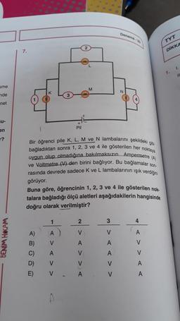 sme
nde
net
u-
en
?
BENİM HOCAM
7.
A)
B)
C)
D)
E)
1
A
V
Pil
A
V
V
Bir öğrenci pile K, L, M ve N lambalarını şekildeki gibi
bağladıktan sonra 1, 2, 3 ve 4 ile gösterilen her noktaya
uygun olup olmadığına bakılmaksızın Ampermetre (A)
ve Voltmetre (V) den birini bağlıyor. Bu bağlamalar son-
rasında devrede sadece K ve L lambalarının işık verdiğini
görüyor.
Buna göre, öğrencinin 1, 2, 3 ve 4 ile gösterilen nok-
talara bağladığı ölçü aletleri aşağıdakilerin hangisinde
doğru olarak verilmiştir?
M
2
V
A
V
V
A
Deneme-33
3
V
A
A
V
V
N
4
A
V
V
A
A
TYT
DİKKA
1.
1.
11