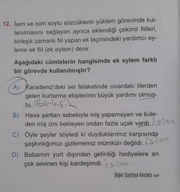 12. İsim ve isim soylu sözcüklerin yüklem görevinde kul-
lanılmasını sağlayan ayrıca eklendiği çekimli fiilleri,
birleşik zamanlı fiil yapan ek biçimindeki yardımcı ey-
leme ek fiil (ek eylem) denir.
Aşağıdaki cümlelerin hangisinde ek eylem farklı
bir görevde kullanılmıştır?
A) Karadeniz'deki sel felaketinde civardaki illerden
gelen kurtarma ekiplerinin büyük yardımı olmuş-
tu. Birleşik
B) Hava şartları sebebiyle iniş yapamayan ve kule-
den iniş izni bekleyen ondan fazla uçak vardı. sim
C) Öyle şeyler söyledi ki duyduklarımız karşısında
şaşkınlığımızı gizlememiz mümkün değildi. SM
D) Babamın yurt dışından getirdiği hediyelere en
çok sevinen kişi kardeşimdi.m
Diğer Sayfaya Geçiniz