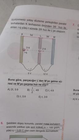 Sürtünmesiz yatay düzleme yerleştirilen paralel
levhalardan K levhasının önünden 30 hızı ile
atılan +q yükü t sürede 20 hızı ile L'ye ulaşıyor.
K
30
+q
D) t, 50
5d
5 V
t
B) =
L 3d M
Buna göre, parçacığın L'den M'ye gelme sü-
resi ve M'ye çarpma hızı ne olur?
A) 2t, 50
C) t, 40
40
20
12 V
E) t, 30
6. Şekildeki düşey konumlu, paralel metal levhaların
arasında yalıtkan iple asılı kütlesi m= 100 gram,
yükü q 0,05 C olan cisim dengede
durmaktadır.
MIRAY Y
7. C
a
bi
bir
Buna
tif yü
A) Kv