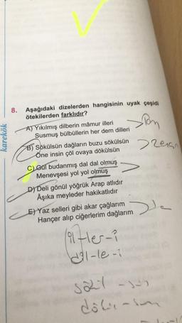 karekök
8.
Aşağıdaki dizelerden hangisinin uyak çeşidi
ötekilerden farklıdır?
Pon
>2015
A) Yıkılmış dilberin mâmur illeri
Susmuş bülbüllerin her dem dilleri
B) Sökülsün dağların buzu sökülsün
Öne insin çöl ovaya dökülsün
C) Gul budanmış dal dal olmuş
Menevşesi yol yol olmuş
D) Deli gönül yöğrük Arap atlıdır
Âşıka meyleder hakikatlıdır
E) Yaz selleri gibi akar çağlarım
Hançer alıp ciğerlerim dağlarım
(91-er-?
dil-le-1
De
3227-1-5
dôli-son