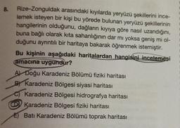 8.
Rize-Zonguldak arasındaki kıyılarda yeryüzü şekillerini ince-
lemek isteyen bir kişi bu yörede bulunan yeryüzü şekillerinin
hangilerinin olduğunu, dağların kıyıya göre nasıl uzandığını,
buna bağlı olarak kita sahanlığının dar mı yoksa geniş mi ol-
duğunu ayrıntılı bir haritaya bakarak öğrenmek istemiştir.
Bu kişinin aşağıdaki haritalardan hangisini incelemesi
amacına uygundur?
A) Doğu Karadeniz Bölümü fiziki haritası
BY Karadeniz Bölgesi siyasi haritası
Karadeniz Bölgesi hidrografya haritası
Karadeniz Bölgesi fiziki haritası
E) Batı Karadeniz Bölümü toprak haritası