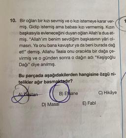 10. Bir oğlan bir kızı sevmiş ve o kızı istemeye karar ver-
miş. Gidip istemiş ama babası kızı vermemiş. Kızın
por başkasıyla evleneceğini duyan oğlan Allah'a dua et-
miş. "Allah'ım benim sevdiğim başkasının yâri ol-
masın. Ya onu bana kavuştur ya da beni burada dağ
let!" demiş. Allahu Teala onu oracıkta bir dağa çe-
virmiş ve o günden sonra o dağın adı "Keşişoğlu
ud poing
Dağı" diye anılmış.
nalon Bu parçada aşağıdakilerden hangisine özgü ni-
telikler ağır basmaktadır?
&
Destan
D) Masal
B) Efsane
E) Fabl
C) Hikâye
1