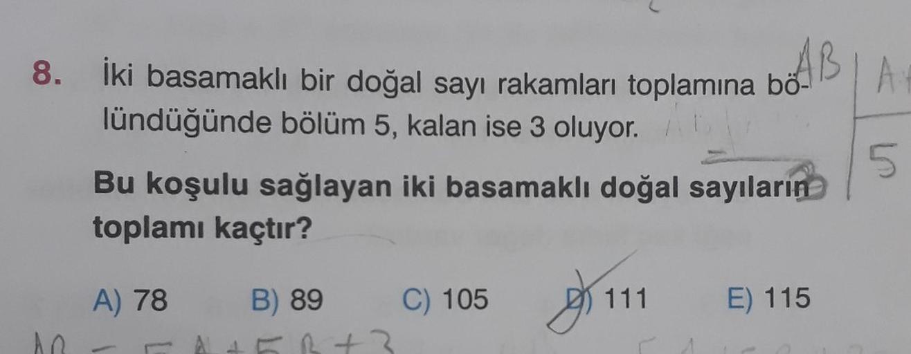 8. İki basamaklı bir doğal sayı rakamları toplamına bö-
AB
lündüğünde bölüm 5, kalan ise 3 oluyor.
AR
Bu koşulu sağlayan iki basamaklı doğal sayıların
toplamı kaçtır?
A) 78
B) 89
B+3
C) 105
111
E) 115
5