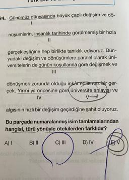 24. Günümüz dünyasında büyük çaplı değişim ve dö-
Menüşümlerin, insanlık tarihinde görülmemiş bir hızla
||
gerçekleştiğine hep birlikte tanıklık ediyoruz. Dün-
yadaki değişim ve dönüşümlere paralel olarak üni-
versitelerin de günün koşullarına göre değişmek ve
TO |||
dönüşmek zorunda olduğu inkâr edilemez bir ger-
çek. Yirmi yıl öncesine göre üniversite anlayışı ve
IV
o emitex ilv
Op 25 norisienz soni hidia (3
algısının hızlı bir değişim geçirdiğine şahit oluyoruz.
Bu parçada numaralanmış isim tamlamalarından
hangisi, türü yönüyle ötekilerden farklıdır?
A) I
B) II
C) III
D) IV
Do b
Titaimis 18