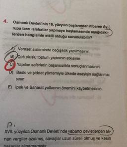 4.
Osmanlı Devleti'nin 18. yüzyılın başlarından itibaren Av-
rupa tarzı islahatlar yapmaya başlamasında aşağıdaki-
lerden hangisinin etkili olduğu savunulabilir?
A Veraset sisteminde değişiklik yapılmasının
B) Çok uluslu toplum yapısının etkisinin
C) Yapılan seferlerin başarısızlıkla sonuçlanmasının
D) Baskı ve şiddet yöntemiyle ülkede asayişin sağlanma-
sının
E) İpek ve Baharat yollarının önemini kaybetmesinin
nab
17.
XVII. yüzyılda Osmanlı Devleti'nde yabancı devletlerden all-
nan vergiler azalmış, savaşlar uzun süreli olmuş ve kesin
basarılar alınamamıştır.