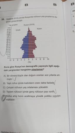 100+
95-99
90-94
85-89
80-84
75-79
70-74
65-69
55-59
50-54
45-49
40-44
39. Aşağıda 2018 yılında Rusya'da nüfusun yaş gruplarına da-
ğılımı gösterilmiştir.
Yaş grupları
35-39
30-34
25-29
15-19
10-14
5-9
0-4
+
10 8
Erkek
6
Sehirler fonk
B
4
Rusya (2018)
2
0
(%)
2 4
Kadın
6
8
B
10
Buna göre Rusya'nın demografik yapısıyla ilgili aşağı-
daki yargılardan hangisine ulaşılamaz?
A) Bir dönem düşük olan doğum oranları son yıllarda art-
mıştır.
B) Yaşlı nüfus içinde kadınların oranı daha fazladır.
C) Çalışan nüfusun yaş ortalaması yüksektir.
D) Toplam nüfusun içinde genç nüfusun payı azdık
E) Nüfus artış hızını azaltmaya yönelik politika uygulan-
maktadır.
B
202
1.
2.
1.