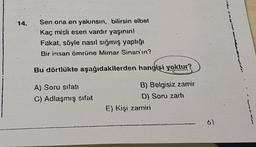 14.
Sen ona en yakınsın, bilirsin elbet
Kaç misli eseri vardır yaşının!
Fakat, söyle nasıl sığmış yaptığı
Bir insan ömrüne Mimar Sinan'ın?
Bu dörtlükte aşağıdakilerden
A) Soru sifati
C) Adlaşmış sifat
hangisi yoktur?
B) Belgisiz zamir
D) Soru zartı
E) Kişi zamiri
61