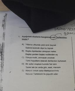 -
TE
KONU TEST
zami
1. Aşağıdaki dizelerin hangisinde adıl kullanılma-
mıştır?
A) Yıllarca ufkunda yedi renk bayrak
Salındı bizimdir diye bu toprak
B) Başka âşıklardan almışsan nefes
Başka yerden başka vadilerden eş
C) Dünya nedir, anmasak unutsak
Türlü hayallere dalarak dertlerden kurtulsak
D) Bir zafer müjdesi burada her isim.
Sanki tek bir anda gün, saat, mevsim
E) Kiminiz limon satar Baiikpazarı'nda
Kiminiz Tahtakale'de çaycılık eder