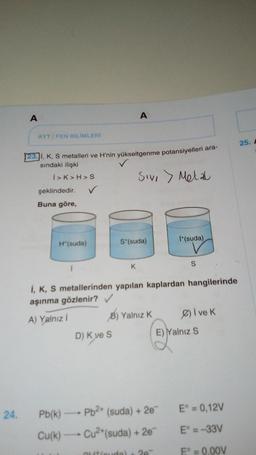 A
AYT/FEN BİLİMLERİ
23. I, K, S metalleri ve H'nin yükseltgenme potansiyelleri ara-
sındaki ilişki
Sivi > Metal
I>K>H>S
şeklindedir.
Buna göre,
H*(suda)
✓
A
D) K ve S
S*(suda)
K
I+(suda)
i, K, S metallerinden yapılan kaplardan hangilerinde
aşınma gözlenir? ✓
A) Yalnız İ
B) Yalnız K
S
24. Pb(k)→→→→ Pb²+ (suda) + 2e
Cu(k)→→→→→ Cu²+(suda) + 2e™
Øive k
E) Yalnız S
E° = 0,12V
E° = -33V
Eº = 0,00V
25. A