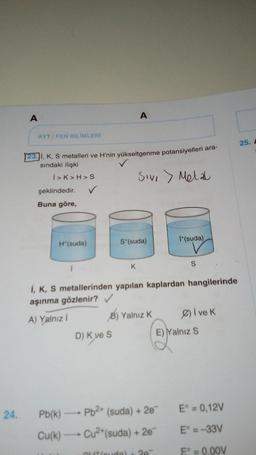 A
AYT/FEN BİLİMLERİ
23. I, K, S metalleri ve H'nin yükseltgenme potansiyelleri ara-
sındaki ilişki
Sivi > Metal
I>K>H>S
şeklindedir.
Buna göre,
H*(suda)
✓
A
D) K ve S
S*(suda)
K
I+(suda)
i, K, S metallerinden yapılan kaplardan hangilerinde
aşınma gözlenir? ✓
A) Yalnız İ
B) Yalnız K
S
24. Pb(k)→→→→ Pb²+ (suda) + 2e
Cu(k)→→→→→ Cu²+(suda) + 2e™
Øive k
E) Yalnız S
E° = 0,12V
E° = -33V
Eº = 0,00V
25. A