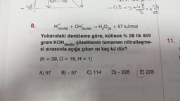 48
8.
=>+48 +24
-48=>+4
H
(suda) + OH (suda) → H₂O(s) + 57 kJ/mol
Yukarıdaki denkleme göre, kütlece % 28 lik 800
gram KOH (suda) çözeltisinin tamamen nötralleşme-
si sırasında açığa çıkan ısı kaç kJ dür?
(K = 39, O = 16, H = 1)
A) 57 B) -57 C) 114 D) - 228
E) 228
11.