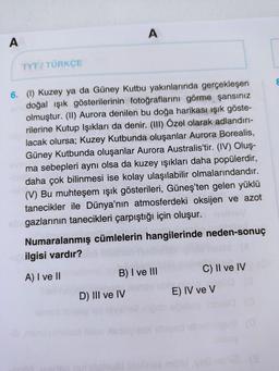 A
TYT/ TÜRKÇE
A
6. (1) Kuzey ya da Güney Kutbu yakınlarında gerçekleşen
doğal ışık gösterilerinin fotoğraflarını görme şansınız
olmuştur. (II) Aurora denilen bu doğa harikası ışık göste-
rilerine Kutup Işıkları da denir. (III) Özel olarak adlandırı-
lacak olursa; Kuzey Kutbunda oluşanlar Aurora Borealis,
Güney Kutbunda oluşanlar Aurora Australis'tir. (IV) Oluş-
ma sebepleri aynı olsa da kuzey işıkları daha popülerdir,
daha çok bilinmesi ise kolay ulaşılabilir olmalarındandır.
(V) Bu muhteşem ışık gösterileri, Güneş'ten gelen yüklü
tanecikler ile Dünya'nın atmosferdeki oksijen ve azot
sbrgazlarının tanecikleri çarpıştığı için oluşur.
Numaralanmış cümlelerin hangilerinde neden-sonuç
ilgisi vardır?
A) I ve II
B) I ve III
D) III ve IV
C) II ve IV
E) IV ve V
sosiped imiged ebi
(8
8