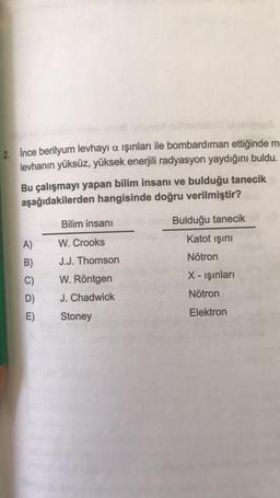 2. Ince berilyum levhayi a ışınları ile bombardıman ettiğinde m
levhanın yüksüz, yüksek enerjili radyasyon yaydığını buldu.
Bu çalışmayı yapan bilim insanı ve bulduğu tanecik
aşağıdakilerden hangisinde doğru verilmiştir?
A)
B)
C)
D)
E)
Bilim insanı io no Bulduğu tanecik
W. Crooks
Katot ışını
J.J. Thomson
Nötron
W. Röntgen
X-ışınları
J. Chadwick
Nötron
Stoney
Elektron