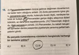 15. (1) Pencerelerden birinin önüne gelince değirmen duvarlarının
ne kadar kalın olduğunu anladı. (II) Zorla pencerenin içine çık-
ti, pencerenin içine oturdu; kulacıyla duvarı ölçtü, nerdeyse ka-
linlik bir kulaçtı. Pencereden geriye doğru atlayınca dizleri
büküldü, az daha yere kapaklanıyordu. (IV) Tükenmişti; doğrul-
du, öteki pencereye yürüdü. (V) Pencereden, bu sabah tan yer-
leri ışımadan denize pespembe çiçekleriyle yansımış şeftali bah-
çelerini gördü.
Bu parçada numaralanmış cümlelerin hangisinde herhangi
bir tamlama yoktur?
B) II
A) I
C) III
D) IV
E) V