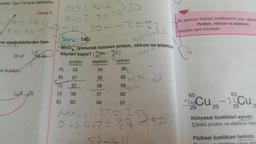 eşittir. Yani 10 tane elektronu
L
8=2
Isı aşağıdakilerden han-
D) 41
ni bulalım.
Cevap C
(165,80)
EL42
(-1.606
053-8=24
30--2=32₁
Soru: 14b
Satmak
MnOyonunda bulunan proton, nötron ve elektro
sayıları kaçtır? (55Mn - ¹60)
201
25
proton elektron
nötron
33
34
38
57
58
62
57
58
58
D) 58
62
E)
62
57
A)
B)
57
58
MA-1.25=25757
0418-37
Liki atomun fiziksel özelliklerinin aynı olabil
Proton, nötron ve elektron
sayıları aynı olmalıdır.
63
Cu-35Cu,
29
65
29
Kimyasal özellikleri aynıdır.
Çünkü proton ve elektron say
Fiziksel özellikleri farklıdır.