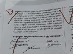 Bir sanat yapıtındaki içeriğin tematik düzeyini çözümlemeye
geçmeden önce daha en başından tema kategorisi ile konu
konu kategorisi ayrımına dikkat edilmelidir. Çünkü konu;
romanda, oyunda resimde ya da filmde canlandırılan somut
olaydır. Gorki'nin de belirttiği gibi eser kişilerinin somut ey-
lemleri ile karşılıklı etkileşimleridir. Buna karşılık bir yapıtta
tema dendiğinde anlatılmak istenen şey, o yapıtta tartışılacak
etiksel, siyasal, dinsel, felsefi ve estetiksel türden özgül bir
yaşamsal sorun; yapıtta şu veya bu şekilde yanıtlanacak
yaşamdan alınma bir sorudur.
Bu parçada aşağıdakilerden hangisi ağır basmaktadır?
A) Tanımlama
C) Tanık gösterme
E Örnekleme
B) Benzetme
D) Karşılaştırma
8.
(1) RL
göz
bul
ve c
Cac
un
gör
ha
NU
kis
Y
p
F