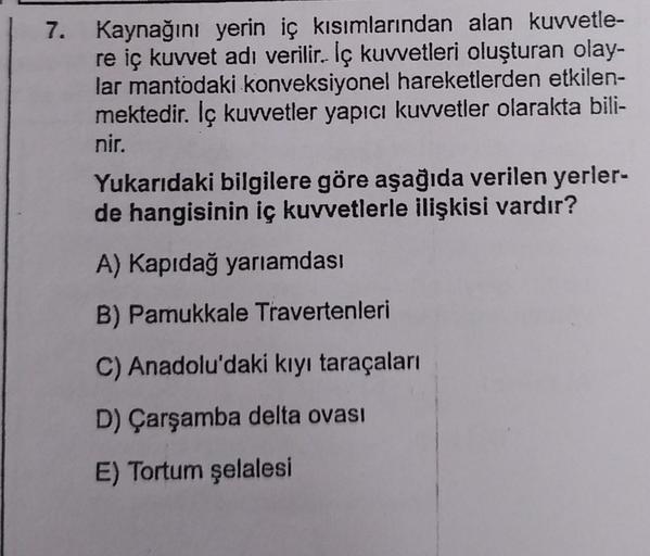 7. Kaynağını yerin iç kısımlarından alan kuvvetle-
re iç kuvvet adı verilir. İç kuvvetleri oluşturan olay-
lar mantodaki konveksiyonel hareketlerden etkilen-
mektedir. İç kuvvetler yapıcı kuvvetler olarakta bili-
nir.
Yukarıdaki bilgilere göre aşağıda veri