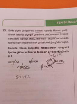 13. Evde çiçek yetiştirmek isteyen Hamide Hanım, yetiş-
tirmek istediği çiçeğin yeterince büyümemesi üzerine
saksıdaki toprağı analiz ettirmiştir. Analiz sonucunda
toprağın pH değerinin çok yüksek olduğu görülmüştür.
Hamide Hanım aşağıdaki maddelerden hangisini
içeren gübre kullanırsa toprağın pH'sini düşürebi-
lir?
Vasif
C) NaHCO3
A) NH CI
B) KOH
D) Ca(OH)2
Berike
FEN BİLİMLER
E Na₂CO3