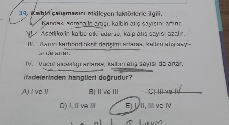 34, Kalbin çalışmasını etkileyen faktörlerle ilgili,
Kandaki adrenalin artışı, kalbin atış sayısını artırır.
VIAsetilkolin kalbe etki ederse, kalp atış sayısı azalır.
III. Kanın karbondioksit derişimi artarsa, kalbin atış sayı-
si da artar.
IV. Vücut sıcak