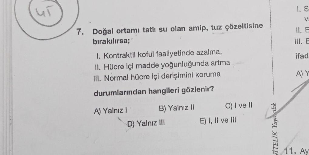 7. Doğal ortamı tatlı su olan amip, tuz çözeltisine
bırakılırsa;
I. Kontraktil koful faaliyetinde azalma,
II. Hücre içi madde yoğunluğunda artma
III. Normal hücre içi derişimini koruma
durumlarından hangileri gözlenir?
A) Yalnız !
B) Yalnız II
D) Yalnız II