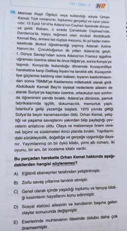 TYT-ÖZEL-5 HR
26. Mehmet Raşit Öğütçü veya kullandığı adıyla Orhan
Kemal; Türk romancısı, toplumcu gerçekçi ve oyun yaza-
ridir. 15 Eylül 1914'te Adana'nın Ceyhan ilçesinde dünya-
ya geldi. Babası, o sırada Çanakkale Cephesi'nde,
Dardanos'ta topçu teğmeni olan avukat Abdülkadir
Kemali Bey, annesi ise rüştiye mezunu, iki yıl kadar mem-
leketinde ilkokul öğretmenliği yapmış Adanalı Azime
Hanım'dır. Çocukluğunun ilk yılları Adana'da geçti.
I. Dünya Savaşı'ndan sonra Adana'nın Fransız işgaline
uğraması üzerine ailesi ile önce Niğde'ye, sonra Konya'ya
taşındı. Konya'da bulunduğu dönemde Kuvayımilliye
hareketine karşı Delibaş İsyanı'na tanıklık etti. Kuvayımil-
liye güçlerine katılmış olan babası; isyanın bastırılmasın-
dan sonra TBMM'ye Kastamonu milletvekili olarak girdi.
Abdülkadir Kemali Bey'in siyasal nedenlerle ailesini de
alarak Suriye'ye kaçması üzerine, ortaokulun son sınıfın-
da öğrenimini yarıda bıraktı. Adana'ya dönünce, pamuk
fabrikalarında işçilik, dokumacılık, memurluk yaptı.
İstanbul'a gelip yazarlığa başladı. 1970 yılında gittiği
Sofya'da beyin kanamasından öldü. Orhan Kemal, yetiş-
tiği ve yaşama savaşlarını yakından bilip paylaştığı çev-
relerin anlatıcısı oldu. Olaya ve malzemeye önem vere-
rek biçimi ve süslemeleri ikinci planda bıraktı. Yapıtların-
daki sürükleyicilik, doğallığa ve gerçeğe uygunluğa daya-
nır. Yayımlanmış on bir öykü kitabı, yirmi altı romanı, iki
oyunu, bir anı, bir inceleme kitabı vardır.
Bu parçadan hareketle Orhan Kemal hakkında aşağı-
dakilerden hangisi söylenemez?
A) Eğitimli ebeveynler tarafından yetiştirilmiştir.
B) Zorlu savaş yıllarına tanıklık etmiştir.
C) Genel olarak içinde yaşadığı toplumu ve tanıyıp bildi-
ği kesimlerin hayatlarını konu edinmiştir.
D) Sosyal statüsü ailesinin ve kendisinin başına gelen
olaylar sonucunda değişmiştir.
E) Eserlerinde muhtevanın ötesinde üslubu daha çok
önemsemiştir.