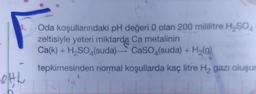 OHL
Oda koşullarındaki pH değeri 0 olan 200 mililitre H₂SO4
zeltisiyle yeteri miktarda Ca metalinin
Ca(k) + H₂SO4(suda) CaSO4(suda) + H₂(g)
tepkimesinden normal koşullarda kaç litre H₂ gazı oluşur
14 4