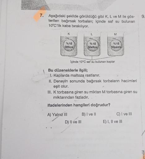 7. Aşağıdaki şekilde görüldüğü gibi K, L ve M ile gös-
terilen bağırsak torbaları; içinde saf su bulunan
10°C'lik kaba bırakılıyor.
K
%15
Glikoz
A) Yalnız III
%15
Maltoz
M
Içinde 10°C saf su bulunan kaplar
Bu düzeneklerle ilgili;
1. Kaplarda maltoza rastla