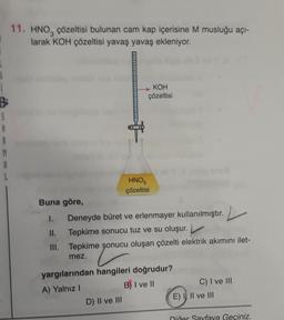 S
A
R
M
A
L
11. HNO, çözeltisi bulunan cam kap içerisine M musluğu açı-
larak KOH çözeltisi yavaş yavaş ekleniyor.
KOH
çözeltisi
HNO3
çözeltisi
Buna göre,
1.
II. Tepkime sonucu tuz ve su oluşur.
III.
Deneyde büret ve erlenmayer kullanılmıştır.
Tepkime sonucu oluşan çözelti elektrik akımını ilet-
mez.
D) II ve III
yargılarından hangileri doğrudur?
A) Yalnız I
B) I ve II
C) I ve III
E) I II ve III
Diğer Sayfaya Geçiniz.