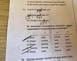 12.
D) Çınar yaprakları, sonbaharda kızarmaya başlar.
E) Bir serinlik yayılır saçının ormanından sokağıma
Doğrusu iyi halletmiştik; ama
T.KI
Yaşayanlar unutmuştu bizi .
lik "1
Biz öldüğümüzle kalmıştık
IV
F-kill
f.K
Bu dizelerdeki numaralanmış sözcüklerin yapıları,
aşağıdakilerin hangisinde doğru sıralanmıştır?
I.
11
Basit
B) Bileşik
C) Bileşik
DTüremiş
E) Bileşik
basit
türemiş
türemiş
türemiş
basit
|||
türemiş
basit
basit
basit
türemiş
IV
basit
basit
bileşik
türemiş
basit
13. Okumayı sevmek, hayattaki can sıkıcı saatleri güzel