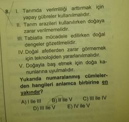 8. 1. Tarımda verimliliği arttırmak için
yapay gübreler kullanılmalıdır.
II. Tarım arazileri kullanılırken doğaya
zarar verilmemelidir.
III. Tabiatla mücadele edilirken doğal
dengeler gözetilmelidir.
IV. Doğal afetlerden zarar görmemek
için teknolojiden yararlanılmalıdır.
V. Doğayla baş etmek için doğa ka-
anunlarına uyulmalıdır.
Yukarıda numaralanmış cümleler-
den hangileri anlamca birbirine en
yakındır?
GADSIVE
B) Il ile V
A) I ile III
D) III ile V
C) III ile IV
E) IV ile V