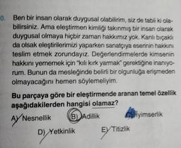 0.
Ben bir insan olarak duygusal olabilirim, siz de tabii ki ola-
bilirsiniz. Ama eleştirmen kimliği takınmış bir insan olarak
duygusal olmaya hiçbir zaman hakkımız yok. Kanlı bıçaklı
da olsak eleştirilerimizi yaparken sanatçıya eserinin hakkını
teslim etmek zorundayız. Değerlendirmelerde kimsenin
hakkını yememek için "kılı kırk yarmak" gerektiğine inanıyo-
rum. Bunun da mesleğinde belirli bir olgunluğa erişmeden
olmayacağını hemen söylemeliyim.
Bu parçaya göre bir eleştirmende aranan temel özellik
aşağıdakilerden hangisi olamaz?
Nesnellik
B) Adillik
AYN
D) Ye
D) Yetkinlik
Ciyimserlik
EX Titizlik