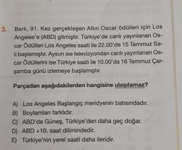 3.
Berk, 91. Kez gerçekleşen Altın Oscar ödülleri için Los
Angeles'e (ABD) gitmiştir. Türkiye'de canlı yayınlanan Os-
car Ödülleri Los Angeles saati ile 22.00'de 15 Temmuz Sa-
li başlamıştır. Aysun ise televizyondan canlı yayınlanan Os-
car Ödüllerini ise Türkiye saati ile 10.00'da 16 Temmuz Çar-
şamba günü izlemeye başlamıştır.
Parçadan aşağıdakilerden hangisine ulaşılamaz?
A) Los Angeles Başlangıç meridyenin batısındadır.
B) Boylamları farklıdır.
C) ABD'de Güneş, Türkiye'den daha geç doğar.
D) ABD +10. saat dilimindedir.
E) Türkiye'nin yerel saati daha ileridir.