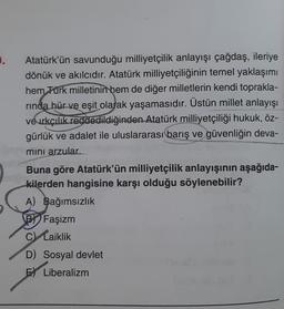 .
Atatürk'ün savunduğu milliyetçilik anlayışı çağdaş, ileriye
dönük ve akılcıdır. Atatürk milliyetçiliğinin temel yaklaşımı
hem Türk milletinin hem de diğer milletlerin kendi toprakla-
rında hür ve eşit olarak yaşamasıdır. Üstün millet anlayışı
ve ırkçılık reddedildiğinden Atatürk milliyetçiliği hukuk, öz-
gürlük ve adalet ile uluslararası barış ve güvenliğin deva-
mini arzular.
Buna göre Atatürk'ün milliyetçilik anlayışının aşağıda-
kilerden hangisine karşı olduğu söylenebilir?
A) Bağımsızlık
BY Faşizm
C) Laiklik
D) Sosyal devlet
E Liberalizm