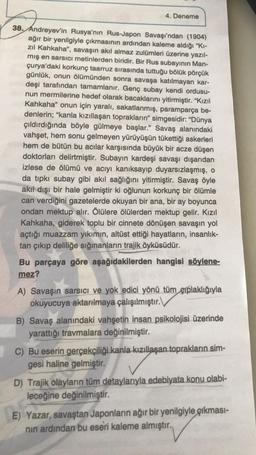 4. Deneme
38. Andreyev'in Rusya'nın Rus-Japon Savaşı'ndan (1904)
ağır bir yenilgiyle çıkmasının ardından kaleme aldığı "Ki-
zıl Kahkaha", savaşın akıl almaz zulümleri üzerine yazıl-
mış en sarsıcı metinlerden biridir. Bir Rus subayının Man-
çurya'daki korkunç taarruz sırasında tuttuğu bölük pörçük
günlük, onun ölümünden sonra savaşa katılmayan kar-
deşi tarafından tamamlanır. Genç subay kendi ordusu-
nun mermilerine hedef olarak bacaklarını yitirmiştir. "Kızıl
Kahkaha" onun için yaralı, sakatlanmış, paramparça be-
denlerin; "kanla kızıllaşan toprakların" simgesidir: "Dünya
çıldırdığında böyle gülmeye başlar." Savaş alanındaki
vahşet, hem sonu gelmeyen yürüyüşün tükettiği askerleri
hem de bütün bu acılar karşısında büyük bir acze düşen
doktorları delirtmiştir. Subayın kardeşi savaşı dışarıdan
izlese de ölümü ve acıyı kanıksayıp duyarsızlaşmış, o
da tıpkı subay gibi akıl sağlığını yitirmiştir. Savaş öyle
akıl dışı bir hale gelmiştir ki oğlunun korkunç bir ölümle
can verdiğini gazetelerde okuyan bir ana, bir ay boyunca
ondan mektup alır. Ölülere ölülerden mektup gelir. Kızıl
Kahkaha, giderek toplu bir cinnete dönüşen savaşın yol
açtığı muazzam yıkımın, altüst ettiği hayatların, insanlık-
tan çıkıp deliliğe sığınanların trajik öyküsüdür.
Bu parçaya göre aşağıdakilerden hangisi söylene-
mez?
A) Savaşın sarsıcı ve yok edici yönü tüm çıplaklığıyla
okuyucuya aktarılmaya çalışılmıştır.
B) Savaş alanındaki vahşetin insan psikolojisi üzerinde
yarattığı travmalara değinilmiştir.
C) Bu eserin gerçekçiliği kanla kızıllaşan toprakların sim-
gesi haline gelmiştir.
D) Trajik olayların tüm detaylarıyla edebiyata konu olabi-
leceğine değinilmiştir.
E) Yazar, savaştan Japonların ağır bir yenilgiyle çıkması-
nin ardından bu eseri kaleme almıştır.