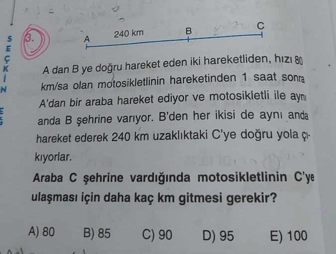 S 3.
E
K
i
N
A
A) 80
240 km
B) 85
B
25
A dan B ye doğru hareket eden iki hareketliden, hızı 80
km/sa olan motosikletlinin hareketinden 1 saat sonra
A'dan bir araba hareket ediyor ve motosikletli ile aynı
anda B şehrine varıyor. B'den her ikisi de aynı anda