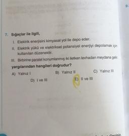 7. Sığaçlar ile ilgili,
1. Elektrik enerjisini kimyasal yol ile depo eder.
II. Elektrik yükü ve elektriksel potansiyel enerjiyi depolamak için
kullanılan düzenektir.
III. Birbirine paralel konumlanmış iki iletken levhadan meydana gelir.
yargılarından hangileri doğrudur?
A) Yalnız I
B) Yalnız II
D) I ve III
E) II ve III
C) Yalnız III
AYT, MBION
Geciniz.